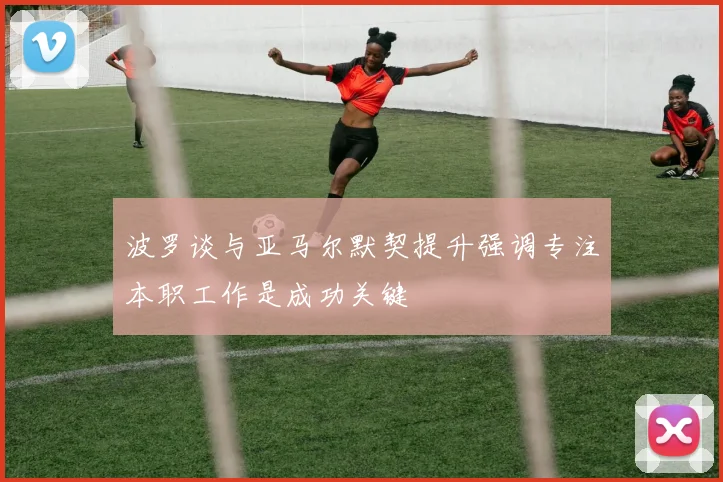 波罗谈与亚马尔默契提升强调专注本职工作是成功关键