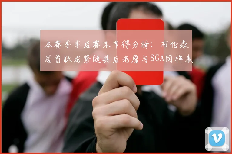本赛季季后赛末节得分榜：布伦森居首狄龙紧随其后老詹与SGA同样表现出色