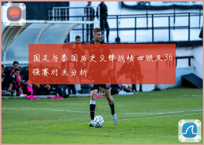 国足与泰国历史交锋战绩回顾及36强赛对决分析