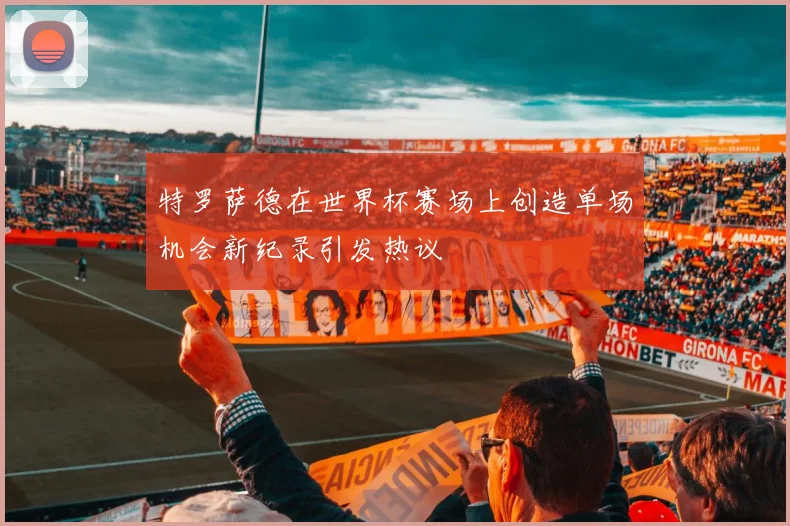 特罗萨德在世界杯赛场上创造单场机会新纪录引发热议