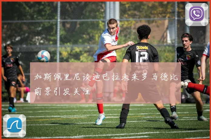 加斯佩里尼谈迪巴拉未来罗马德比前景引发关注