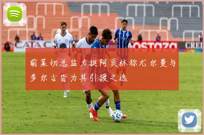 前莱切总监力挺阿莫林称尤尔曼与多尔古皆为其引援之选