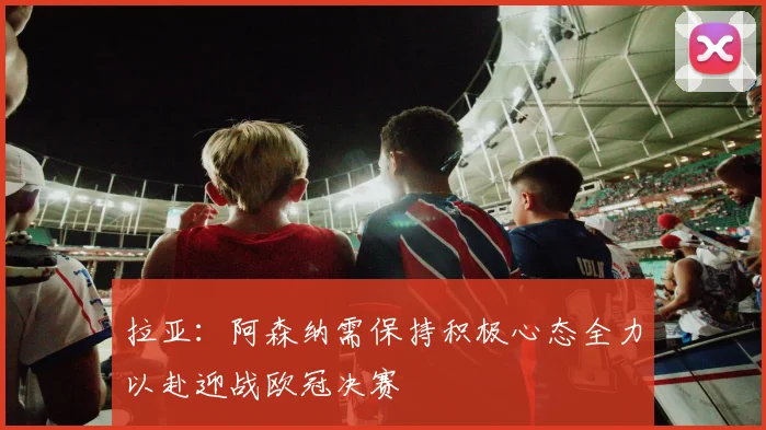 拉亚：阿森纳需保持积极心态全力以赴迎战欧冠决赛