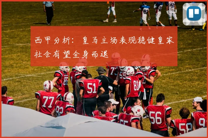 西甲分析：皇马主场表现稳健皇家社会有望全身而退