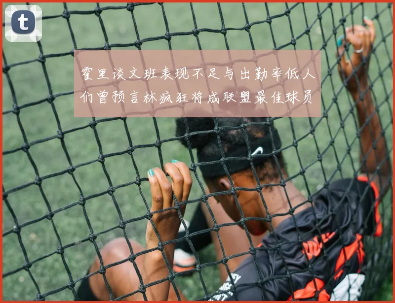 霍里谈文班表现不足与出勤率低人们曾预言林疯狂将成联盟最佳球员