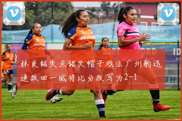 林良铭失点错失帽子戏法广州豹迅速扳回一城将比分改写为2-1