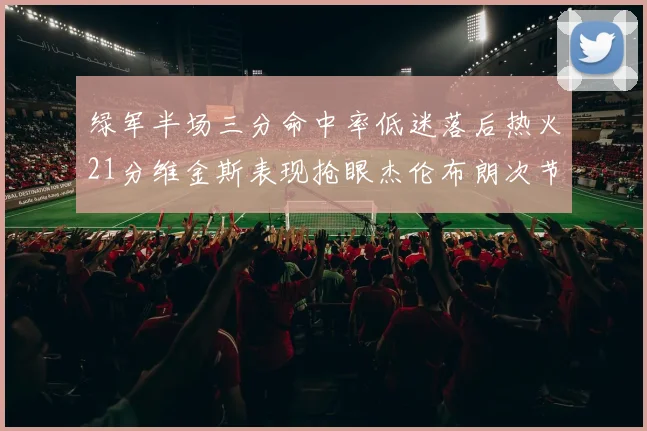 绿军半场三分命中率低迷落后热火21分维金斯表现抢眼杰伦布朗次节独得15分