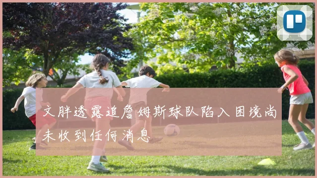 文胖透露追詹姆斯球队陷入困境尚未收到任何消息