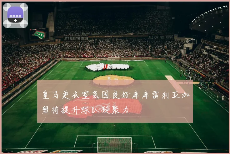 皇马更衣室氛围良好库库雷利亚加盟将提升球队凝聚力
