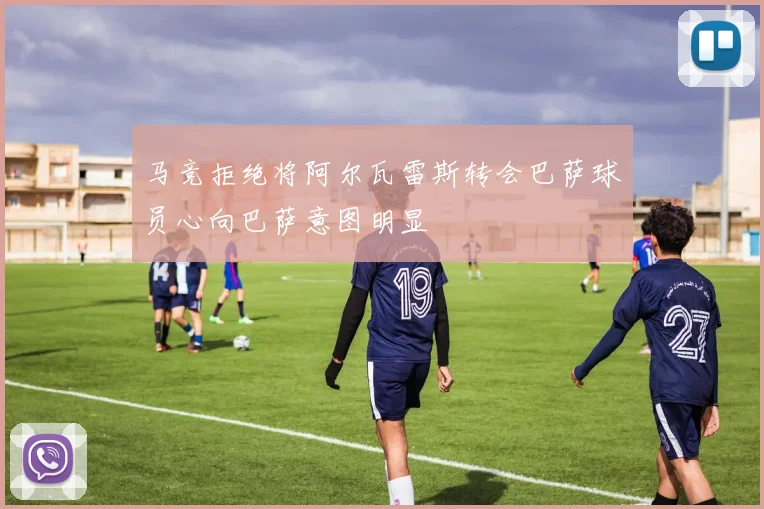 马竞拒绝将阿尔瓦雷斯转会巴萨球员心向巴萨意图明显