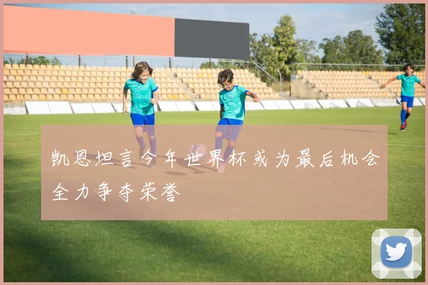 凯恩坦言今年世界杯或为最后机会全力争夺荣誉