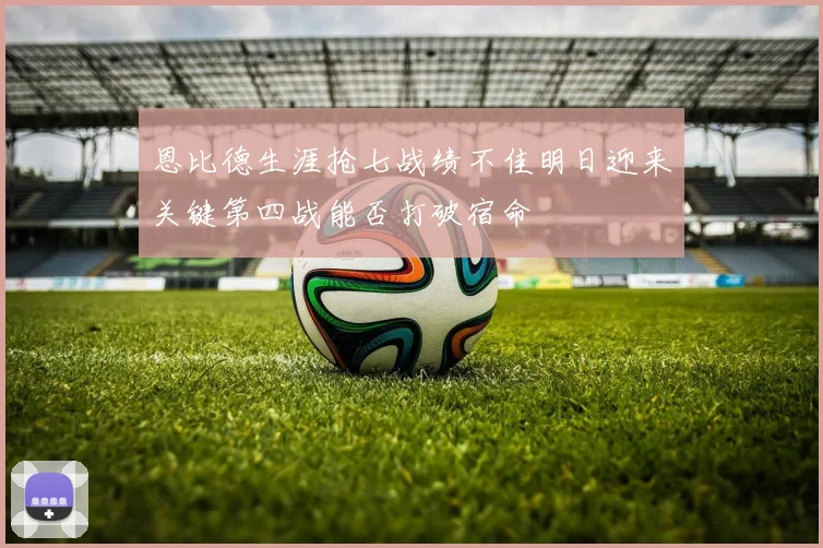 恩比德生涯抢七战绩不佳明日迎来关键第四战能否打破宿命