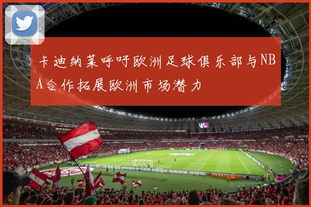 卡迪纳莱呼吁欧洲足球俱乐部与NBA合作拓展欧洲市场潜力