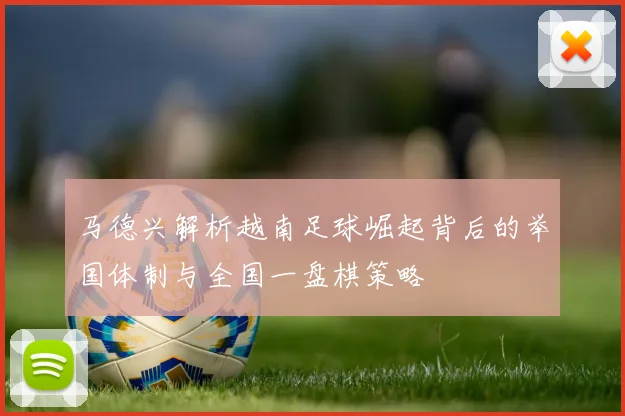 马德兴解析越南足球崛起背后的举国体制与全国一盘棋策略