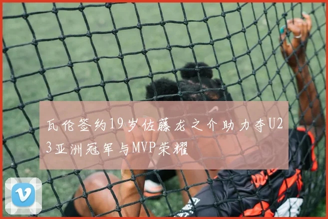 瓦伦签约19岁佐藤龙之介助力夺U23亚洲冠军与MVP荣耀