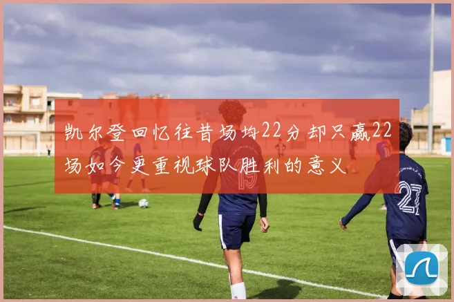 凯尔登回忆往昔场均22分却只赢22场如今更重视球队胜利的意义