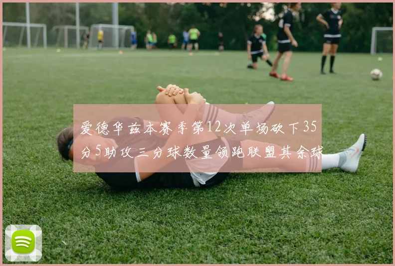 爱德华兹本赛季第12次单场砍下35分5助攻三分球数量领跑联盟其余球员最多仅8次