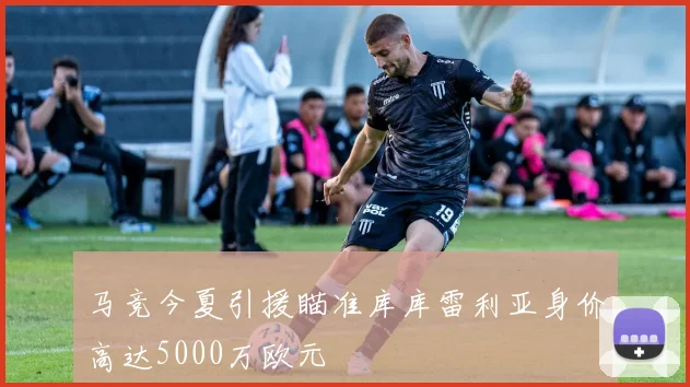 马竞今夏引援瞄准库库雷利亚身价高达5000万欧元