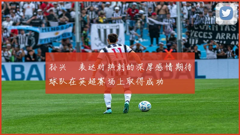 孙兴慜表达对热刺的深厚感情期待球队在英超赛场上取得成功
