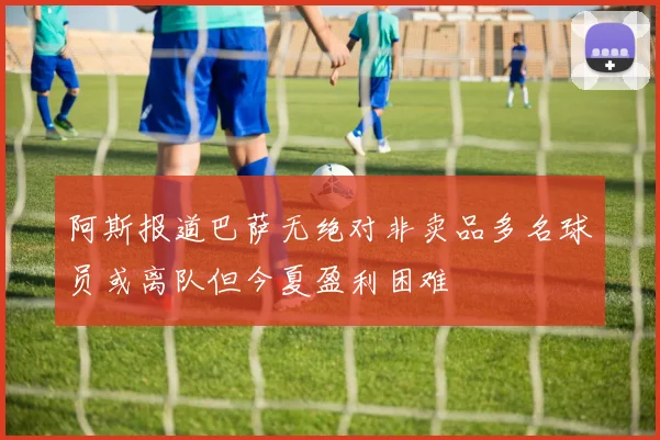 阿斯报道巴萨无绝对非卖品多名球员或离队但今夏盈利困难