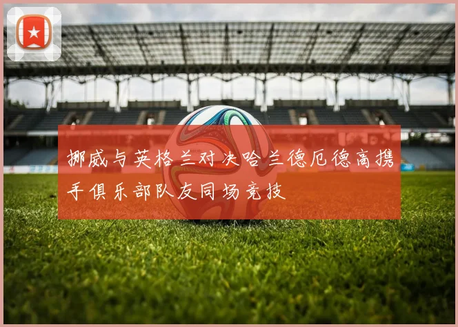 挪威与英格兰对决哈兰德厄德高携手俱乐部队友同场竞技