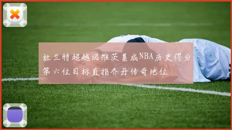杜兰特超越诺维茨基成NBA历史得分第六位目标直指乔丹传奇地位