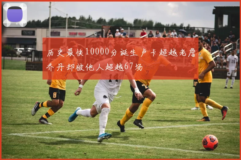 历史最快10000分诞生卢卡超越老詹乔丹却被他人超越67场